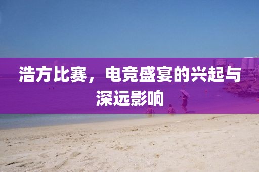浩方比赛，电竞盛宴的兴起与深远影响