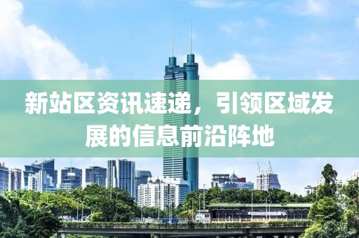 新站区资讯速递，引领区域发展的信息前沿阵地
