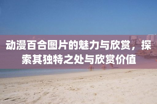 动漫百合图片的魅力与欣赏，探索其独特之处与欣赏价值