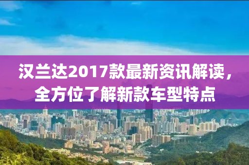 汉兰达2017款最新资讯解读，全方位了解新款车型特点