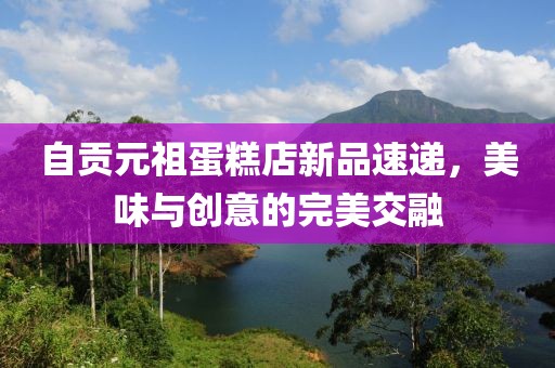 自贡元祖蛋糕店新品速递，美味与创意的完美交融