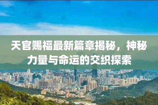 天官赐福最新篇章揭秘，神秘力量与命运的交织探索