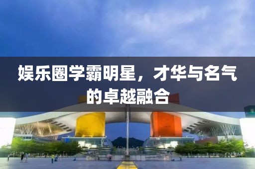 娱乐圈学霸明星，才华与名气的卓越融合