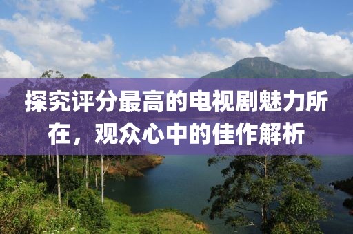 探究评分最高的电视剧魅力所在，观众心中的佳作解析