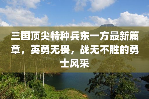 三国顶尖特种兵东一方最新篇章，英勇无畏，战无不胜的勇士风采