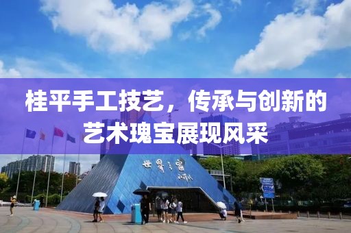 桂平手工技艺，传承与创新的艺术瑰宝展现风采