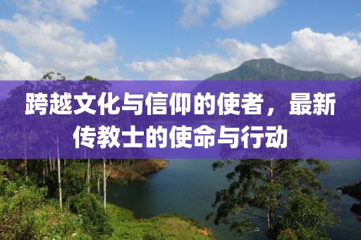 跨越文化与信仰的使者，最新传教士的使命与行动