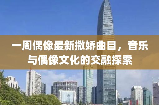 一周偶像最新撒娇曲目，音乐与偶像文化的交融探索