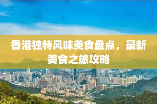 香港独特风味美食盘点，最新美食之旅攻略