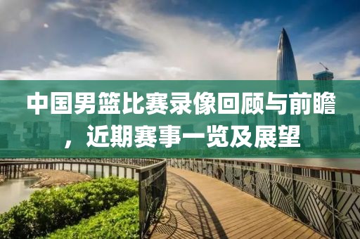 中国男篮比赛录像回顾与前瞻，近期赛事一览及展望