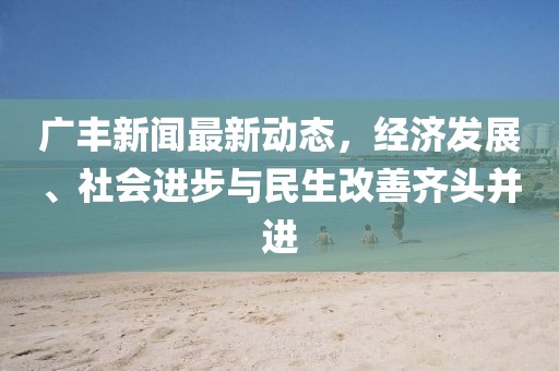 广丰新闻最新动态，经济发展、社会进步与民生改善齐头并进