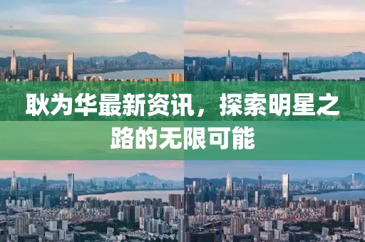 耿为华最新资讯，探索明星之路的无限可能