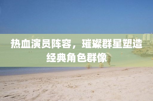热血演员阵容，璀璨群星塑造经典角色群像