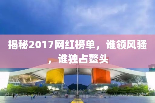 揭秘2017网红榜单，谁领风骚，谁独占鳌头