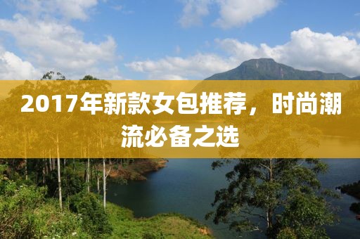 2017年新款女包推荐，时尚潮流必备之选