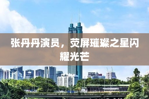 张丹丹演员，荧屏璀璨之星闪耀光芒