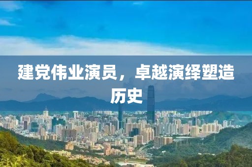 建党伟业演员，卓越演绎塑造历史