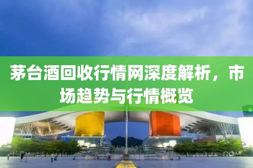 茅台酒回收行情网深度解析，市场趋势与行情概览