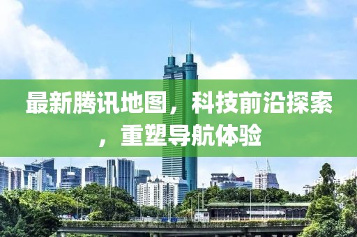 最新腾讯地图，科技前沿探索，重塑导航体验