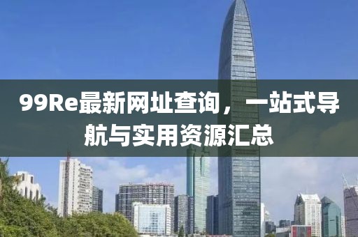 99Re最新网址查询，一站式导航与实用资源汇总