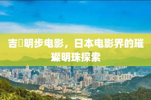 吉沢明步电影，日本电影界的璀璨明珠探索