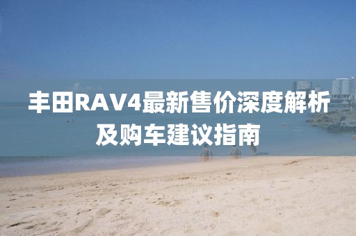 丰田RAV4最新售价深度解析及购车建议指南