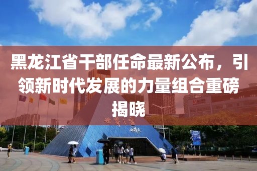黑龙江省干部任命最新公布，引领新时代发展的力量组合重磅揭晓