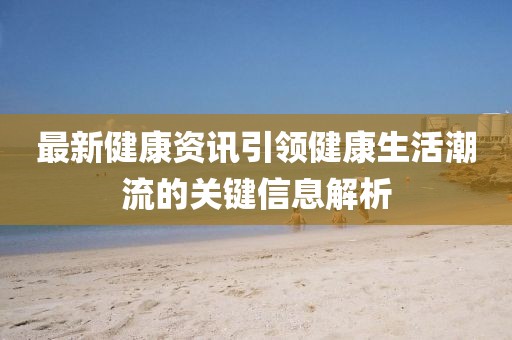 最新健康资讯引领健康生活潮流的关键信息解析