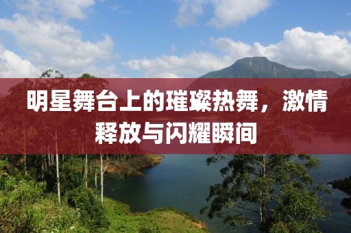 明星舞台上的璀璨热舞，激情释放与闪耀瞬间