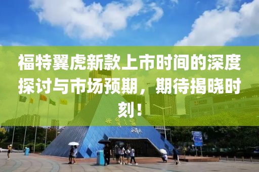 福特翼虎新款上市时间的深度探讨与市场预期，期待揭晓时刻！