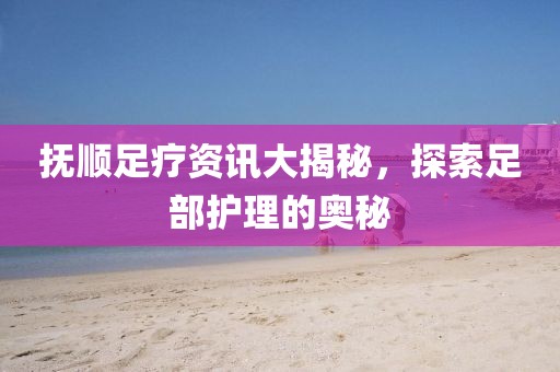 抚顺足疗资讯大揭秘，探索足部护理的奥秘