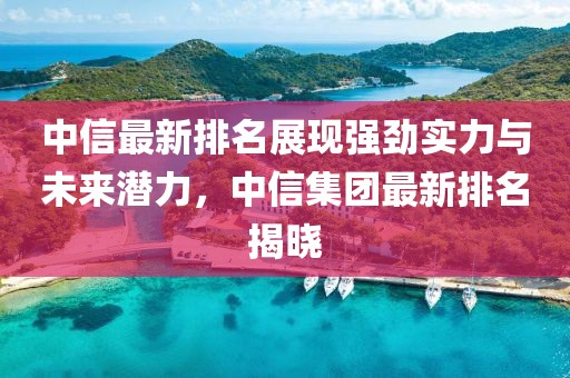 中信最新排名展现强劲实力与未来潜力，中信集团最新排名揭晓
