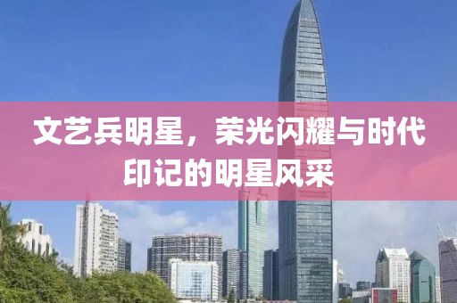 文艺兵明星，荣光闪耀与时代印记的明星风采