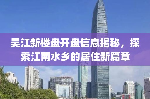 吴江新楼盘开盘信息揭秘，探索江南水乡的居住新篇章