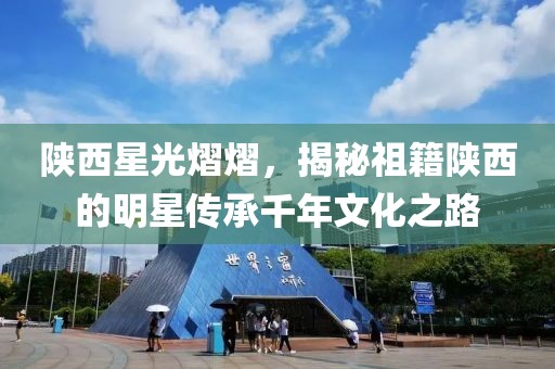 陕西星光熠熠，揭秘祖籍陕西的明星传承千年文化之路