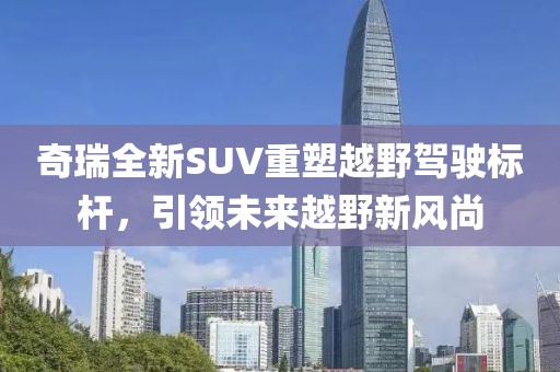 奇瑞全新SUV重塑越野驾驶标杆，引领未来越野新风尚