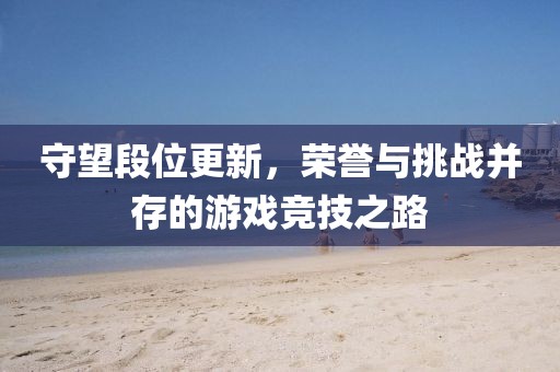 守望段位更新，荣誉与挑战并存的游戏竞技之路