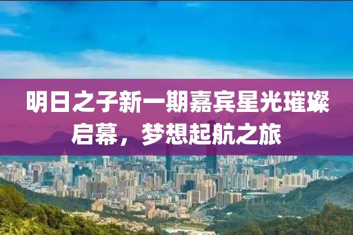 明日之子新一期嘉宾星光璀璨启幕，梦想起航之旅