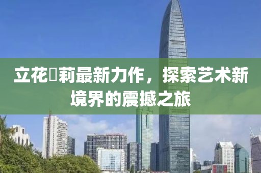 立花瑠莉最新力作，探索艺术新境界的震撼之旅