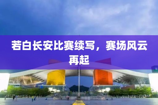 若白长安比赛续写，赛场风云再起