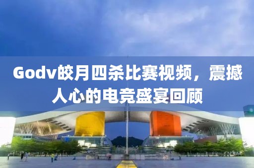 Godv皎月四杀比赛视频，震撼人心的电竞盛宴回顾