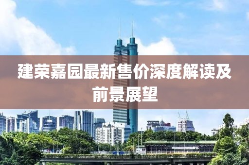 建荣嘉园最新售价深度解读及前景展望