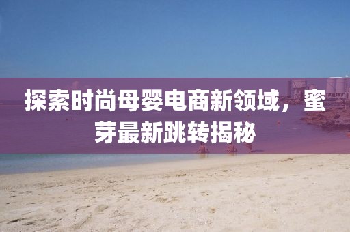探索时尚母婴电商新领域，蜜芽最新跳转揭秘