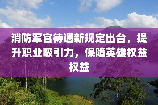 消防军官待遇新规定出台，提升职业吸引力，保障英雄权益权益