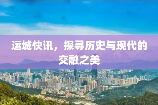 运城快讯，探寻历史与现代的交融之美