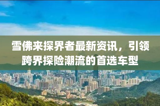 雪佛来探界者最新资讯，引领跨界探险潮流的首选车型