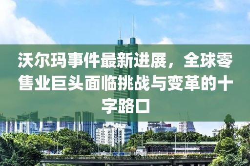 沃尔玛事件最新进展，全球零售业巨头面临挑战与变革的十字路口