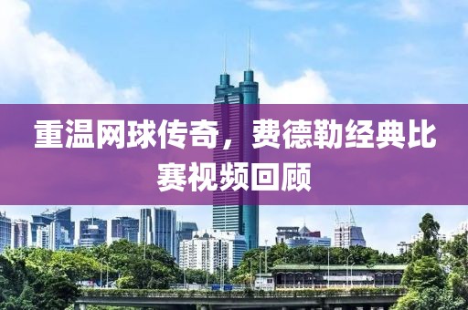 重温网球传奇，费德勒经典比赛视频回顾
