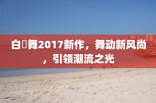 白咲舞2017新作，舞动新风尚，引领潮流之光