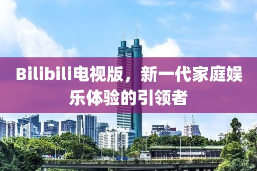 Bilibili电视版，新一代家庭娱乐体验的引领者